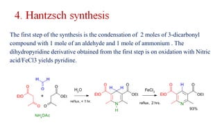 The first step of the synthesis is the condensation of 2 moles of 3-dicarbonyl
compound with 1 mole of an aldehyde and 1 mole of ammonium . The
dihydropyridine derivative obtained from the first step is on oxidation with Nitric
acid/FeCl3 yields pyridine.
 