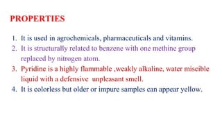 PROPERTIES
1. It is used in agrochemicals, pharmaceuticals and vitamins.
2. It is structurally related to benzene with one methine group
replaced by nitrogen atom.
3. Pyridine is a highly flammable ,weakly alkaline, water miscible
liquid with a defensive unpleasant smell.
4. It is colorless but older or impure samples can appear yellow.
 