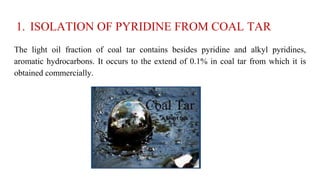 1. ISOLATION OF PYRIDINE FROM COAL TAR
The light oil fraction of coal tar contains besides pyridine and alkyl pyridines,
aromatic hydrocarbons. It occurs to the extend of 0.1% in coal tar from which it is
obtained commercially.
 
