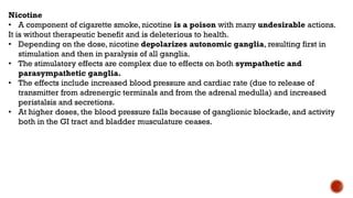 Nicotine
• A component of cigarette smoke, nicotine is a poison with many undesirable actions.
It is without therapeutic benefit and is deleterious to health.
• Depending on the dose, nicotine depolarizes autonomic ganglia, resulting first in
stimulation and then in paralysis of all ganglia.
• The stimulatory effects are complex due to effects on both sympathetic and
parasympathetic ganglia.
• The effects include increased blood pressure and cardiac rate (due to release of
transmitter from adrenergic terminals and from the adrenal medulla) and increased
peristalsis and secretions.
• At higher doses, the blood pressure falls because of ganglionic blockade, and activity
both in the GI tract and bladder musculature ceases.
 