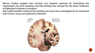 Recent studies suggest that nicotine can improve memory by stimulating the
transmission of nerve impulses, and this finding may account for the lower incidence
of Alzheimer’s disease in smokers.
Any health benefits conferred by smoking are more than outweighed by the increased
risk of heart, lung, and respiratory diseases.
 