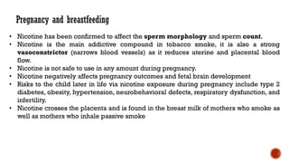 • Nicotine has been confirmed to affect the sperm morphology and sperm count.
• Nicotine is the main addictive compound in tobacco smoke, it is also a strong
vasoconstrictor (narrows blood vessels) as it reduces uterine and placental blood
flow.
• Nicotine is not safe to use in any amount during pregnancy.
• Nicotine negatively affects pregnancy outcomes and fetal brain development
• Risks to the child later in life via nicotine exposure during pregnancy include type 2
diabetes, obesity, hypertension, neurobehavioral defects, respiratory dysfunction, and
infertility.
• Nicotine crosses the placenta and is found in the breast milk of mothers who smoke as
well as mothers who inhale passive smoke
Pregnancy and breastfeeding
 