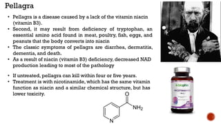 • Pellagra is a disease caused by a lack of the vitamin niacin
(vitamin B3).
• Second, it may result from deficiency of tryptophan, an
essential amino acid found in meat, poultry, fish, eggs, and
peanuts that the body converts into niacin
• The classic symptoms of pellagra are diarrhea, dermatitis,
dementia, and death.
• As a result of niacin (vitamin B3) deficiency, decreased NAD
production leading to most of the pathology
Pellagra
• If untreated, pellagra can kill within four or five years.
• Treatment is with nicotinamide, which has the same vitamin
function as niacin and a similar chemical structure, but has
lower toxicity.
 