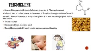 ▪ Source: Foenugreek (Trigonella foenum graecum L, F. Leguminoseae)
▪ It found also in coffee beans, in the seeds of Strophanthus spp. and the Cannabis
sativa L., Besides in seeds of many other plants. It is also found in jellyfish and in
sea urchin.
▪ Water soluble
▪ It is derived from nicotinic acid
▪ Uses of foenugreek; Hypoglycemic, Lactagauge and Laxative
 