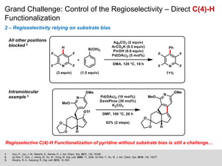 Grand Challenge: Control of the Regioselectivity – Direct C(4)-H
Functionalization
2 – Regioselectivity relying on substrate bias
1. Guo, P.; Joo, J. M.; Rakshit, S.; Sames, D. J. Am. Chem. Soc. 2011, 133, 16338.
2. (a) Wei, Y.; Kan, J.; Wang, M.; Su, W.; Hong, M. Org. Lett. 2009, 11, 3346. (b) Wei, Y.; Su, W. J. Am. Chem. Soc. 2010, 132, 16377.
3. Murphy, R. A.; Sarpong, R. Org. Lett. 2012, 14, 632.
All other positions
blocked 2
Intramolecular
example 3
Regioselective C(4)-H Functionalization of pyridine without substrate bias is still a challenge…
 
