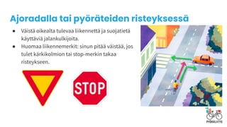 ● Väistä oikealta tulevaa liikennettä ja suojatietä
käyttäviä jalankulkijoita.
● Huomaa liikennemerkit: sinun pitää väistää, jos
tulet kärkikolmion tai stop-merkin takaa
risteykseen.
Ajoradalla tai pyöräteiden risteyksessä
 