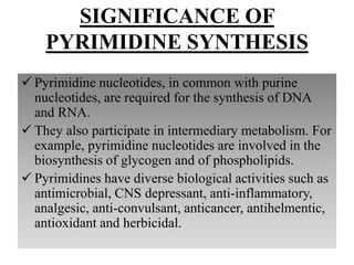 SIGNIFICANCE OF
PYRIMIDINE SYNTHESIS
 Pyrimidine nucleotides, in common with purine
nucleotides, are required for the synthesis of DNA
and RNA.
 They also participate in intermediary metabolism. For
example, pyrimidine nucleotides are involved in the
biosynthesis of glycogen and of phospholipids.
 Pyrimidines have diverse biological activities such as
antimicrobial, CNS depressant, anti-inflammatory,
analgesic, anti-convulsant, anticancer, antihelmentic,
antioxidant and herbicidal.
 