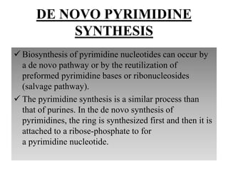 DE NOVO PYRIMIDINE
SYNTHESIS
 Biosynthesis of pyrimidine nucleotides can occur by
a de novo pathway or by the reutilization of
preformed pyrimidine bases or ribonucleosides
(salvage pathway).
 The pyrimidine synthesis is a similar process than
that of purines. In the de novo synthesis of
pyrimidines, the ring is synthesized first and then it is
attached to a ribose-phosphate to for
a pyrimidine nucleotide.
 