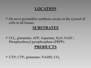 LOCATION
 De novo pyrimidine synthesis occurs in the cytosol of
cells in all tissues.
SUBSTRATES
 CO2; glutamine; ATP; Aspartate; H2O; NAD+;
Phosphoribosyl pyrophosphate (PRPP).
PRODUCTS
 UTP; CTP; glutamate; NADH; CO2
 