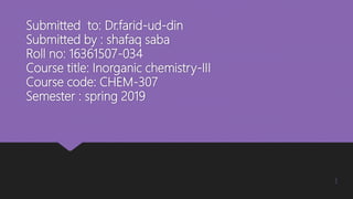 Submitted to: Dr.farid-ud-din
Submitted by : shafaq saba
Roll no: 16361507-034
Course title: Inorganic chemistry-III
Course code: CHEM-307
Semester : spring 2019
1
 