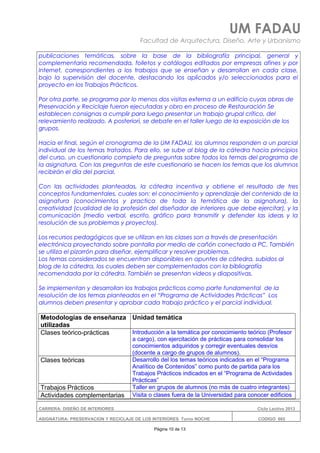 UM FADAU
Facultad de Arquitectura, Diseño, Arte y Urbanismo
publicaciones temáticas, sobre la base de la bibliografía principal, general y
complementaria recomendada, folletos y catálogos editados por empresas afines y por
Internet, correspondientes a los trabajos que se enseñan y desarrollan en cada clase,
bajo la supervisión del docente, destacando los aplicados y/o seleccionados para el
proyecto en los Trabajos Prácticos.
Por otra parte, se programa por lo menos dos visitas externa a un edificio cuyas obras de
Preservación y Reciclaje fueron ejecutadas y obro en proceso de Restauración Se
establecen consignas a cumplir para luego presentar un trabajo grupal crítico, del
relevamiento realizado. A posteriori, se debate en el taller luego de la exposición de los
grupos.
Hacia el final, según el cronograma de la UM FADAU, los alumnos responden a un parcial
individual de los temas tratados. Para ello, se sube al blog de la cátedra hacia principios
del curso, un cuestionario completo de preguntas sobre todos los temas del programa de
la asignatura. Con las preguntas de este cuestionario se hacen los temas que los alumnos
recibirán el día del parcial.
Con las actividades planteadas, la cátedra incentiva y obtiene el resultado de tres
conceptos fundamentales, cuales son: el conocimiento y aprendizaje del contenido de la
asignatura (conocimientos y practica de toda la temática de la asignatura), la
creatividad (cualidad de la profesión del diseñador de interiores que debe ejercitar), y la
comunicación (medio verbal, escrito, gráfico para transmitir y defender las ideas y la
resolución de sus problemas y proyectos).
Los recursos pedagógicos que se utilizan en las clases son a través de presentación
electrónica proyectando sobre pantalla por medio de cañón conectado a PC. También
se utiliza el pizarrón para diseñar, ejemplificar y resolver problemas.
Los temas considerados se encuentran disponibles en apuntes de cátedra, subidos al
blog de la cátedra, los cuales deben ser complementados con la bibliografía
recomendada por la cátedra. También se presentan videos y diapositivas.
Se implementan y desarrollan los trabajos prácticos como parte fundamental de la
resolución de los temas planteados en el “Programa de Actividades Prácticas” Los
alumnos deben presentar y aprobar cada trabajo práctico y el parcial individual.
Metodologías de enseñanza
utilizadas
Unidad temática
Clases teórico-prácticas Introducción a la temática por conocimiento teórico (Profesor
a cargo), con ejercitación de prácticas para consolidar los
conocimientos adquiridos y corregir eventuales desvíos
(docente a cargo de grupos de alumnos).
Clases teóricas Desarrollo del los temas teóricos indicados en el “Programa
Analítico de Contenidos” como punto de partida para los
Trabajos Prácticos indicados en el “Programa de Actividades
Prácticas”
Trabajos Prácticos Taller en grupos de alumnos (no más de cuatro integrantes)
Actividades complementarias Visita o clases fuera de la Universidad para conocer edificios
CARRERA: DISEÑO DE INTERIORES Ciclo Lectivo 2013
ASIGNATURA: PRESERVACION Y RECICLAJE DE LOS INTERIORES Turno NOCHE CODIGO: 665
Página 10 de 13
 
