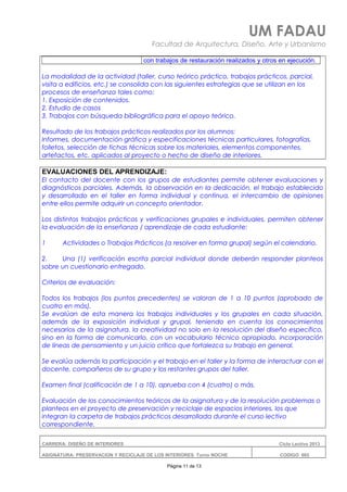 UM FADAU
Facultad de Arquitectura, Diseño, Arte y Urbanismo
con trabajos de restauración realizados y otros en ejecución.
La modalidad de la actividad (taller, curso teórico práctico, trabajos prácticos, parcial,
visita a edificios, etc.) se consolida con las siguientes estrategias que se utilizan en los
procesos de enseñanza tales como:
1. Exposición de contenidos.
2. Estudio de casos
3. Trabajos con búsqueda bibliográfica para el apoyo teórico.
Resultado de los trabajos prácticos realizados por los alumnos:
Informes, documentación gráfica y especificaciones técnicas particulares, fotografías,
folletos, selección de fichas técnicas sobre los materiales, elementos componentes,
artefactos, etc. aplicados al proyecto o hecho de diseño de interiores.
EVALUACIONES DEL APRENDIZAJE:
El contacto del docente con los grupos de estudiantes permite obtener evaluaciones y
diagnósticos parciales. Además, la observación en la dedicación, el trabajo establecido
y desarrollado en el taller en forma individual y continua, el intercambio de opiniones
entre ellos permite adquirir un concepto orientador.
Los distintos trabajos prácticos y verificaciones grupales e individuales, permiten obtener
la evaluación de la enseñanza / aprendizaje de cada estudiante:
1 Actividades o Trabajos Prácticos (a resolver en forma grupal) según el calendario.
2. Una (1) verificación escrita parcial individual donde deberán responder planteos
sobre un cuestionario entregado.
Criterios de evaluación:
Todos los trabajos (los puntos precedentes) se valoran de 1 a 10 puntos (aprobado de
cuatro en más).
Se evalúan de esta manera los trabajos individuales y los grupales en cada situación,
además de la exposición individual y grupal, teniendo en cuenta los conocimientos
necesarios de la asignatura, la creatividad no solo en la resolución del diseño específico,
sino en la forma de comunicarlo, con un vocabulario técnico apropiado, incorporación
de líneas de pensamiento y un juicio crítico que fortalezca su trabajo en general.
Se evalúa además la participación y el trabajo en el taller y la forma de interactuar con el
docente, compañeros de su grupo y los restantes grupos del taller.
Examen final (calificación de 1 a 10), aprueba con 4 (cuatro) o más.
Evaluación de los conocimientos teóricos de la asignatura y de la resolución problemas o
planteos en el proyecto de preservación y reciclaje de espacios interiores, los que
integran la carpeta de trabajos prácticos desarrollada durante el curso lectivo
correspondiente.
CARRERA: DISEÑO DE INTERIORES Ciclo Lectivo 2013
ASIGNATURA: PRESERVACION Y RECICLAJE DE LOS INTERIORES Turno NOCHE CODIGO: 665
Página 11 de 13
 