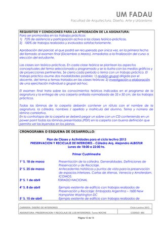 UM FADAU
Facultad de Arquitectura, Diseño, Arte y Urbanismo
REQUISITOS Y CONDICIONES PARA LA APROBACIÓN DE LA ASIGNATURA:
Para ser promovidos en los trabajos prácticos:
1) 75% de asistencia y participación activa a las clases teórico-prácticas.
2) 100% de trabajos realizados y evaluados satisfactoriamente.
Aprobación del parcial, el que podrá ser recuperado por única vez, en la primera fecha
del llamado al examen final (Diciembre o Marzo), inmediatos a la finalización del curso a
elección del estudiante.
Las clases son teórico-prácticas. En cada clase teórica se plantean los aspectos
conceptuales del tema seleccionado y programado y se lo ilustra con los medios gráficos y
de proyecciones pertinentes. Se cierra cada período o tema con un trabajo práctico. El
trabajo práctico asume dos modalidades posibles: 1) revisión grupal dirigida por el
docente, del tema o temas tratados en las clases teóricas; 2) investigación o elaboración
de una ejercitación individual o grupal ad-hoc.
El examen final trata sobre los conocimientos teóricos indicados en el programa de la
asignatura y la entrega de una carpeta anillada normalizada de 35 x 50 cm, de los trabajos
prácticos.
Todas las láminas de la carpeta deberán contener un rótulo con el nombre de la
asignatura, la cátedra, nombres / apellido y matrícula del alumno, Tema y número de
lámina correlativo.
En la contratapa de la carpeta se deberá pegar un sobre con un CD conteniendo en un
power point todas las láminas presentadas (PDF) en la carpeta con buena definición que
permita ver las leyendas en los planos.
CRONOGRAMA O ESQUEMA DE DESARROLLO:
Plan de Clases y Actividades para el ciclo lectivo 2013
PRESERVACION Y RECICLAJE DE INTERIORES - Cátedra Arq. Alejandro ALBISTUR
Lunes de 18:00 a 22:00 hs.
Primer Cuatrimestre
1° S. 18 de marzo Presentación de la cátedra. Generalidades. Definiciones de
Preservación y de Reciclaje.
2° S. 25 de marzo Antecedentes históricos y puntos de vista para la preservación
de espacios interiores. Cartas de Atenas, Venecia y Amsterdam.
ICOMOS.
3° S. 1 de abril FERIADO NACIONAL
4° S. 8 de abril Ejemplo existente de edificio con trabajos realizados de
Preservación y Reciclaje: Embajada Argentina – 1600 New
Hampshire Washington DC
5° S. 15 de abril Ejemplo existente de edificio con trabajos realizados de
CARRERA: DISEÑO DE INTERIORES Ciclo Lectivo 2013
ASIGNATURA: PRESERVACION Y RECICLAJE DE LOS INTERIORES Turno NOCHE CODIGO: 665
Página 12 de 13
 