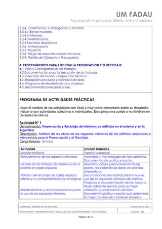 UM FADAU
Facultad de Arquitectura, Diseño, Arte y Urbanismo
3.3.4. Clasificación, Catalogación y Fichado.
3.3.4.1 Bienes muebles.
3.3.4.2 Interiores.
3.3.4.3 Instalaciones.
3.3.5 Memoria descriptiva
3.3.6. Anteproyecto
3.3.7. Proyecto
3.3.8. Pliego de especificaciones técnicas.
3.3.9. Planilla de Cómputo y Presupuesto.
4. PROCEDIMIENTOS PARA EJECUTAR LA PRESERVACION Y EL RECICLAJE:
4.1. Plan y Cronograma de los trabajos.
4.2 Documentación para la ejecución de los trabajos.
4.3. Dirección de la obra / Inspección Técnica.
4.4 Recepción provisoria y definitiva de obra.
4.5. Programa de Mantenimiento y Limpieza
4.5. Recomendaciones para el uso.
PROGRAMA DE ACTIVIDADES PRÁCTICAS
Listar el nombre de las actividades con título y muy breve comentario sobre su desarrollo.
Indicar si son actividades colectivas o individuales. Este programa puede o no dividirse en
Unidades temáticas.
Actividad N° 1
Denominación: Preservación y Reciclaje de interiores de edificios en el exterior y en la
Argentina.
Descripción: Análisis de las obras de los espacios interiores de los edificios analizados e
intervenidos para la Preservación y el Reciclaje.
Carga horaria: 16 horas
Actividad Unidad temática
Reseña histórica. Espacio temporal.
Relevamiento de los espacios interiores Inventario y metodología del relevamiento.
Documentación grafica y escrita.
Detalle de los trabajos de Preservación a
realizar en cada espacio.
Planteo del reciclaje de cada espacio
interior y su compatibilidad con el original.
Mantenimiento y recomendaciones para
el uso de los espacios interiores.
Muestreo, cateo y relevamiento de las
partes, recopilando los datos en planillas
sistemáticas.
Uso y funciones necesarias para el nuevo
uso de los espacios interiores del edificio.
Proyecto y documentación de las tareas a
llevar adelante pautas para su mejor
utilización y preservación del bien.
Documento grafico y escrito que determina
la mejor manera de mantener el bien y
CARRERA: DISEÑO DE INTERIORES Ciclo Lectivo 2013
ASIGNATURA: PRESERVACION Y RECICLAJE DE LOS INTERIORES Turno NOCHE CODIGO: 665
Página 3 de 13
 