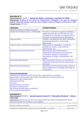 UM FADAU
Facultad de Arquitectura, Diseño, Arte y Urbanismo
Actividad N° 2
Denominación: T. .P. N° 1 Palacio San Martín / Anchorena – Arenales 761 CABA
Descripción: Análisis de las obras de Preservación realizadas y las que se requieren
realizar. Reciclaje del gran salón de usos múltiples, anexo al Palacio, construido en 1995.
Carga horaria: 30 horas
Actividad Unidad temática
Poner en practica el Plan de Acción:
Objeto de la Preservación y el Reciclaje. Puesta en valor de los espacios interiores y
determinación del uso del salón de usos
múltiples en la muestra y congreso para la
feria de las representaciones extranjeras.
Relevamiento Análisis y recopilación de datos necesarios
para la preservación y el reciclaje
planteado.
Visita al lugar y recorrido de los espacios Relevamiento fotográfico, croquis de
detalles de interés, verificación de
dimensiones, etc.
Elaboración del informe técnico Documento que fundamenta la
elaboración del proyecto de puesta en
valor de los espacios y plantea el
apropiado reciclaje y rehabilitación del
lugar.
Desarrollo del proyecto Documentación técnica que muestra el
desarrollo del proyecto para preservación y
reciclaje.
Especificaciones técnicas Descripción escrita de las partes y tareas a
llevar adelante en el trabajo planteado en
el proyecto
Forma de presentación:
Carpeta que desarrolle el Plan de Acción y demuestre su cometido.
Relevamiento de las partes de interés. Catalogación. Carpetas técnicas.
Elaboración del anteproyecto.
Memoria descripta.
Proyecto.
Especificaciones técnicas.
Computo y presupuesto
Recomendaciones para su utilización.
Manual de mantenimiento.
Actividad N° 3
Denominación: T.P. N° 2 Escuela Superior Normal N° 3 “Bernardino Rivadavia” – Bolívar
1235 CABA
Descripción: Edificio que se encuentra ejecutando las obras de preservación de los
espacios interiores y mantiene su uso original.
CARRERA: DISEÑO DE INTERIORES Ciclo Lectivo 2013
ASIGNATURA: PRESERVACION Y RECICLAJE DE LOS INTERIORES Turno NOCHE CODIGO: 665
Página 4 de 13
 