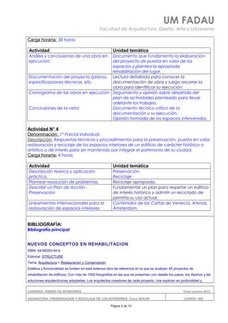 UM FADAU
Facultad de Arquitectura, Diseño, Arte y Urbanismo
Carga horaria: 30 horas
Actividad Unidad temática
Análisis y conclusiones de una obra en
ejecución:
Documento que fundamenta la elaboración
del proyecto de puesta en valor de los
espacios y plantea la apropiada
rehabilitación del lugar.
Documentación del proyecto (planos,
especificaciones técnicas, etc.
Lectura detallada para conocer la
documentación de obra y luego recorrer la
obra para identificar su ejecución.
Cronograma de las obras en ejecución
Conclusiones de la visita:
Seguimiento y opinión sobre desarrollo del
plan de actividades planteado para llevar
adelante los trabajos.
Documento técnico critico de la
documentación y su ejecución.
Opinión formada de los espacios intervenidos.
Actividad N° 4
Denominación: 1° Parcial individual.
Descripción: Respuestas técnicas y procedimientos para la preservación, puesta en valor,
restauración y reciclaje de los espacios interiores de un edificio de carácter histórico o
artístico o de interés para ser mantenido por integrar el patrimonio de su ciudad.
Carga horaria: 4 horas
Actividad Unidad temática
Descripción teórica y aplicación
práctica.
Preservación.
Reciclaje
Plantear resolución de problemas. Reciclaje apropiado.
Describir un Plan de Acción -
Preservación
Fundamentar un plan para respetar un edificio
de interés histórico y admitir un reciclado de
permita su uso actual.
Lineamientos internacionales para la
restauración de espacios interiores
Contenidos de las Cartas de Venecia, Atenas,
Ámsterdam.
BIBLIOGRAFÍA:
Bibliografía principal
NUEVOS CONCEPTOS EN REHABILITACION
ISBN: 84-96263-44-4
Editorial: STRUCTURE
Tema: Arquitectura > Restauración y Conservación
Estética y funcionalidad se funden en esta extensa obra de referencia en la que se analizan 45 proyectos de
rehabilitación de edificios. Con más de 1000 fotografías en las que se presentan con detalle los pasos, los diseños y las
soluciones arquitectónicas adoptadas. Los arquitectos creadores de cada proyecto, nos explican en profundidad y
CARRERA: DISEÑO DE INTERIORES Ciclo Lectivo 2013
ASIGNATURA: PRESERVACION Y RECICLAJE DE LOS INTERIORES Turno NOCHE CODIGO: 665
Página 5 de 13
 