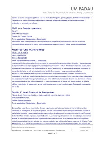 UM FADAU
Facultad de Arquitectura, Diseño, Arte y Urbanismo
claridad los puntos principales aportando a su vez multitud de fotografías, planos y bocetos. Definitivamente esta obra se
convierte en un manual de referencia e inspiración para todo profesional interesado en los últimos conceptos y
tendencias en renovación de edificios.
30-60 - 4 - Pasado + presente
A A . V V .
ISBN: 1111-2212000004
Editorial: I+P División Editorial
Tema: Arquitectura > Restauración y Conservación
Rescatamos obras contemporáneas que son realizadas en contextos de valor patrimonial. Se trata de nuevas
intervenciones que apoyan a los bienes patrimoniales existentes y contribuyen a valorar las identidades locales.
ARCHITECTURE TRANSFORMED
R I C H T E R G R E E R
ISBN: 1-56496-456-6
Editorial: ROCKPORT
Tema: Arquitectura > Restauración y Conservación
La preservación del estilo arquitectónico, por medio de preservar edificios representativos de estilos y épocas pasadas
es imprescindible si se aspira a perpetuar un sentido de lugar, tradición y cultura. Mientras en el pasado, los esfuerzos
de preservación se centraron casi exclusivamente en la pura restauración, en las ultimas décadas este movimiento ha
ido cambiando hacia, no solo la restauración, sino también la renovación y los proyectos de uso adaptivo.
ARCHITECTURE TRANSFORMED provee una mirada a las muchas formas en las cuales los edificios han sido
preservados en la década pasada, tanto en Estados Unidos como en otros países. Todos los proyectos son presentados
con las características técnicas y arquitectónicas, así como la historia humana detrás de cada uno. Cientos de edificios
han sido renovados en este periodo de tiempo. La intención de este libro es ofrecer una amplia variedad de tipos de
edificios y estrategias de restauración - preservación que demuestren que importante y significativa es la preservación
hoy en día
Bustillo. El Hotel Provincial de Buenos Aires
F E L I C I D A D P A R Í S B E N I T O - A L E J A N D R O N O V A C O V S K Y ( C O M
ISBN: 978-987-544-246-1
Editorial: Gráfica Altamirano
Tema: Arquitectura > Restauración y Conservación
Con este libro pretendemos transmitir las diversas experiencias que hacen a una obra de intervención en un bien
patrimonial, la investigación, el proyecto, la gestión... en este caso además, implica la responsabilidad del accionar en
las fachadas, cubiertas y espacios perimetrales, de un edificio paradigmático y su entorno, como es el Hotel Provincial
de Mar del Plata, obra del arquitecto Alejandro Bustillo. “...Al encarar la publicación de este nuevo trabajo, proponemos
avanzar un nuevo paso, registrando las experiencias que surgen de la obra, de la puesta en marcha de un proceso
productivo destinado a intervenir sobre el otro proceso productivo que edifico estos lugares hace mas de 50 años...” dice
Alfredo Garay en su articulo de presentación. Aquí transcribimos a través de los diferentes capítulos, las acciones del
CARRERA: DISEÑO DE INTERIORES Ciclo Lectivo 2013
ASIGNATURA: PRESERVACION Y RECICLAJE DE LOS INTERIORES Turno NOCHE CODIGO: 665
Página 6 de 13
 