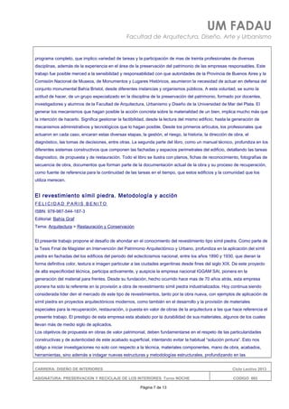 UM FADAU
Facultad de Arquitectura, Diseño, Arte y Urbanismo
programa completo, que implico variedad de tareas y la participación de mas de treinta profesionales de diversas
disciplinas, además de la experiencia en el área de la preservación del patrimonio de las empresas responsables. Este
trabajo fue posible merced a la sensibilidad y responsabilidad con que autoridades de la Provincia de Buenos Aires y la
Comisión Nacional de Museos, de Monumentos y Lugares Históricos, asumieron la necesidad de actuar en defensa del
conjunto monumental Bahía Bristol, desde diferentes instancias y organismos públicos. A esta voluntad, se sumo la
actitud de hacer, de un grupo especializado en la disciplina de la preservación del patrimonio, formado por docentes,
investigadores y alumnos de la Facultad de Arquitectura, Urbanismo y Diseño de la Universidad de Mar del Plata. El
generar los mecanismos que hagan posible la acción concreta sobre la materialidad de un bien, implica mucho más que
la intención de hacerlo. Significa gestionar la factibilidad, desde la lectura del mismo edificio, hasta la generación de
mecanismos administrativos y tecnológicos que lo hagan posible. Desde los primeros artículos, los profesionales que
actuaron en cada caso, encaran estas diversas etapas, la gestión, el riesgo, la historia, la dirección de obra, el
diagnóstico, las tomas de decisiones, entre otras. La segunda parte del libro, como un manual técnico, profundiza en los
diferentes sistemas constructivos que componen las fachadas y espacios perimetrales del edificio, detallando las tareas
diagnostico, de propuesta y de restauración. Todo el libro se ilustra con planos, fichas de reconocimiento, fotografías de
secuencia de obra, documentos que forman parte de la documentación actual de la obra y su proceso de recuperación,
como fuente de referencia para la continuidad de las tareas en el tiempo, que estos edificios y la comunidad que los
utiliza merecen.
El revestimiento símil piedra. Metodología y acción
F E L I C I D A D P A R I S B E N I T O
ISBN: 978-987-544-187-3
Editorial: Bahía Graf
Tema: Arquitectura > Restauración y Conservación
El presente trabajo propone el desafío de ahondar en el conocimiento del revestimiento tipo símil piedra. Como parte de
la Tesis Final de Magíster en Intervención del Patrimonio Arquitectónico y Urbano, profundiza en la aplicación del símil
piedra en fachadas del los edificios del periodo del eclecticismos nacional, entre los años 1890 y 1930, que dieran la
forma definitiva color, textura e imagen particular a las ciudades argentinas desde fines del siglo XIX. De este proyecto
de alta especificidad técnica, participa activamente, y auspicia la empresa nacional IGGAM SAI, pionera en la
generación del material para frentes. Desde su fundación, hecho ocurrido hace mas de 70 años atrás, esta empresa
pionera ha sido la referente en la provisión a obra de revestimiento símil piedra industrializados. Hoy continua siendo
considerada líder den el mercado de este tipo de revestimientos, tanto por la obra nueva, con ejemplos de aplicación de
símil piedra en proyectos arquitectónicos modernos, como también en el desarrollo y la provisión de materiales
especiales para la recuperación, restauración, o puesta en valor de obras de la arquitectura a las que hace referencia el
presente trabajo. El prestigio de esta empresa esta abalado por la durabilidad de sus materiales, algunos de los cuales
llevan más de medio siglo de aplicados.
Los objetivos de propuesta en obras de valor patrimonial, deben fundamentarse en el respeto de las particularidades
constructivas y de autenticidad de este acabado superficial, intentando evitar la habitual “solución pintura”. Esto nos
obligo a iniciar investigaciones no solo con respecto a la técnica, materiales componentes, mano de obra, acabados,
herramientas, sino además a indagar nuevas estructuras y metodologías estructurales, profundizando en las
CARRERA: DISEÑO DE INTERIORES Ciclo Lectivo 2013
ASIGNATURA: PRESERVACION Y RECICLAJE DE LOS INTERIORES Turno NOCHE CODIGO: 665
Página 7 de 13
 