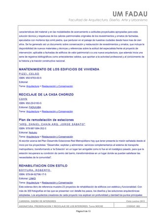 UM FADAU
Facultad de Arquitectura, Diseño, Arte y Urbanismo
características del material y en las modalidades de acercamiento a actitudes proyectuales apropiadas para esta
solución técnica y respetuosa de los calores patrimoniales originales de los revestimientos y ornatos de fachadas,
ejecutados con morteros tipo símil piedra, que perduran en el paisaje de nuestras ciudades desde hace mas de cien
años. Se ha generado así un documento sobre conservación y restauración de revestimientos y ornatos, que incluye la
disponibilidad de nuevos materiales y técnicas y referencias sobre la actitud del especialista frente al proyecto de
intervención; aplicable a fachadas de edificios de valor patrimonial o a una nueva arquitectura, que además inicia una
serie de registros bibliográficos como antecedentes validos, que aportan a la actividad profesional y al conocimiento de
la historia y la traición constructiva nacional.
MANTENIMIENTO DE LOS EDIFICIOS DE VIVIENDA
P I Z Z I , C E L S O
ISBN: 950-9783-00-5
Editorial:
Tema: Arquitectura > Restauración y Conservación
RECICLAJE DE LA CASA CHORIZO
C A H N
ISBN: 950-29-0183-5
Editorial: FADU/UBA
Tema: Arquitectura > Restauración y Conservación
Plan de remodelación de estaciones
" A R Q . D A N I E L C H A I N A R Q . J O R G E S Á B A T O "
ISBN: 978-987-584-352-3
Editorial: Nobuko
Tema: Arquitectura > Restauración y Conservación
Al escribir acerca del Plan Desarrollo Estaciones Red Metropolitano hay que tener presente la misión señalada desde el
inicio por los proyectistas: “Desarrollar, explotar y administrar, servicios complementarios al sistema de transporte
metropolitano, transformando a ‘la Estación’ en un lugar tan amigable como lo fue en el nostálgico pasado, para que la
estación recuperara su condición de centro del barrio, transformándose en un lugar donde se puedan satisfacer las
necesidades de la comunidad”.
REHABILITACION CON ESTILO
B O T T U R A , R O B E R T O
ISBN: 978-84-92796-17-5
Editorial: LINKS
Tema: Arquitectura > Restauración y Conservación
Este extenso libro de referencia muestra 23 proyectos de rehabilitación de edificios con estética y funcionalidad. Con
más de 300 fotografías en las que se presentan con detalle los pasos, los diseños y las soluciones arquitectónicas
adoptadas. Los arquitectos creadores de cada proyecto nos explican en profundidad y claridad los puntos principales
CARRERA: DISEÑO DE INTERIORES Ciclo Lectivo 2013
ASIGNATURA: PRESERVACION Y RECICLAJE DE LOS INTERIORES Turno NOCHE CODIGO: 665
Página 8 de 13
 