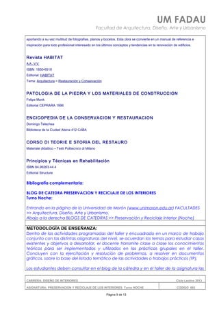 UM FADAU
Facultad de Arquitectura, Diseño, Arte y Urbanismo
aportando a su vez multitud de fotografías, planos y bocetos. Esta obra se convierte en un manual de referencia e
inspiración para todo profesional interesado en los últimos conceptos y tendencias en la renovación de edificios.
Revista HABITAT
A A . V V
ISBN: 1850-6518
Editorial: HABITAT
Tema: Arquitectura > Restauración y Conservación
PATOLOGIA DE LA PIEDRA Y LOS MATERIALES DE CONSTRUCCION
Felipe Monk
Editorial CEPRARA 1996
ENCICOPEDIA DE LA CONSERVACION Y RESTAURACION
Domingo Telechea
Biblioteca de la Ciudad Alsina 412 CABA
CORSO DI TEORIE E STORIA DEL RESTAURO
Materiale didattico – Testi Politecnico di Milano
Principios y Técnicas en Rehabilitación
ISBN 84.96263.44.4
Editorial Structure
Bibliografía complementaria:
BLOG DE CATEDRA PRESERVACION Y RECICLAJE DE LOS INTERIORES
Turno Noche:
Entrando en la página de la Universidad de Morón (www.unimoron.edu.ar) FACULTADES
>> Arquitectura, Diseño, Arte y Urbanismo.
Abajo a la derecha BLOGS DE CATEDRAS >> Preservación y Reciclaje Interior (Noche)
METODOLOGÍA DE ENSEÑANZA:
Dentro de las actividades programadas del taller y encuadrado en un marco de trabajo
conjunto con las distintas asignaturas del nivel, se acuerdan los temas para estudiar casos
existentes y objetivos a desarrollar, el docente transmite clase a clase los conocimientos
teóricos para ser implementados y utilizados en las prácticas grupales en el taller.
Concluyen con la ejercitación y resolución de problemas, a resolver en documentos
gráficos, sobre la base del listado temático de las actividades o trabajos prácticos (TP).
Los estudiantes deben consultar en el blog de la cátedra y en el taller de la asignatura las
CARRERA: DISEÑO DE INTERIORES Ciclo Lectivo 2013
ASIGNATURA: PRESERVACION Y RECICLAJE DE LOS INTERIORES Turno NOCHE CODIGO: 665
Página 9 de 13
 