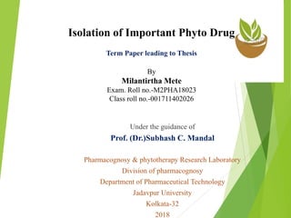 Isolation of Important Phyto Drug
Term Paper leading to Thesis
By
Milantirtha Mete
Exam. Roll no.-M2PHA18023
Class roll no.-001711402026
Under the guidance of
Prof. (Dr.)Subhash C. Mandal
Pharmacognosy & phytotherapy Research Laboratory
Division of pharmacognosy
Department of Pharmaceutical Technology
Jadavpur University
Kolkata-32
2018
 