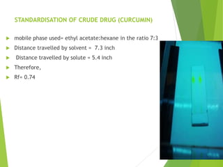 STANDARDISATION OF CRUDE DRUG (CURCUMIN)
 mobile phase used= ethyl acetate:hexane in the ratio 7:3
 Distance travelled by solvent = 7.3 inch
 Distance travelled by solute = 5.4 inch
 Therefore,
 Rf= 0.74
 