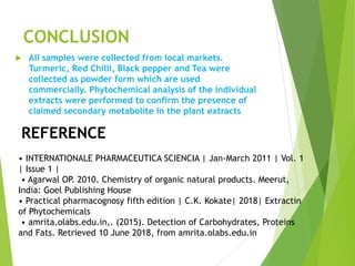 CONCLUSION
 All samples were collected from local markets.
Turmeric, Red Chilli, Black pepper and Tea were
collected as powder form which are used
commercially. Phytochemical analysis of the individual
extracts were performed to confirm the presence of
claimed secondary metabolite in the plant extracts
REFERENCE
• INTERNATIONALE PHARMACEUTICA SCIENCIA | Jan-March 2011 | Vol. 1
| Issue 1 |
• Agarwal OP. 2010. Chemistry of organic natural products. Meerut,
India: Goel Publishing House
• Practical pharmacognosy fifth edition | C.K. Kokate| 2018| Extractin
of Phytochemicals
• amrita.olabs.edu.in,. (2015). Detection of Carbohydrates, Proteins
and Fats. Retrieved 10 June 2018, from amrita.olabs.edu.in
 