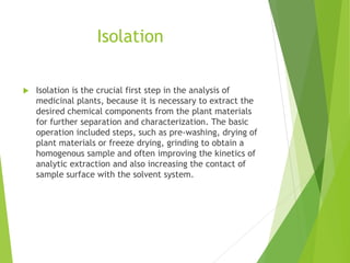 Isolation
 Isolation is the crucial first step in the analysis of
medicinal plants, because it is necessary to extract the
desired chemical components from the plant materials
for further separation and characterization. The basic
operation included steps, such as pre-washing, drying of
plant materials or freeze drying, grinding to obtain a
homogenous sample and often improving the kinetics of
analytic extraction and also increasing the contact of
sample surface with the solvent system.
 