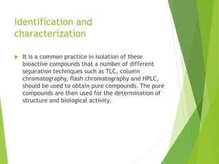 Identification and
characterization
 It is a common practice in isolation of these
bioactive compounds that a number of different
separation techniques such as TLC, column
chromatography, flash chromatography and HPLC,
should be used to obtain pure compounds. The pure
compounds are then used for the determination of
structure and biological activity.
 