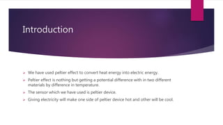 Introduction
We have used peltier effect to convert heat energy into electric energy.
Peltier effect is nothing but getting a potential difference with in two different
materials by difference in temperature.
The sensor which we have used is peltier device.
Giving electricity will make one side of peltier device hot and other will be cool.
