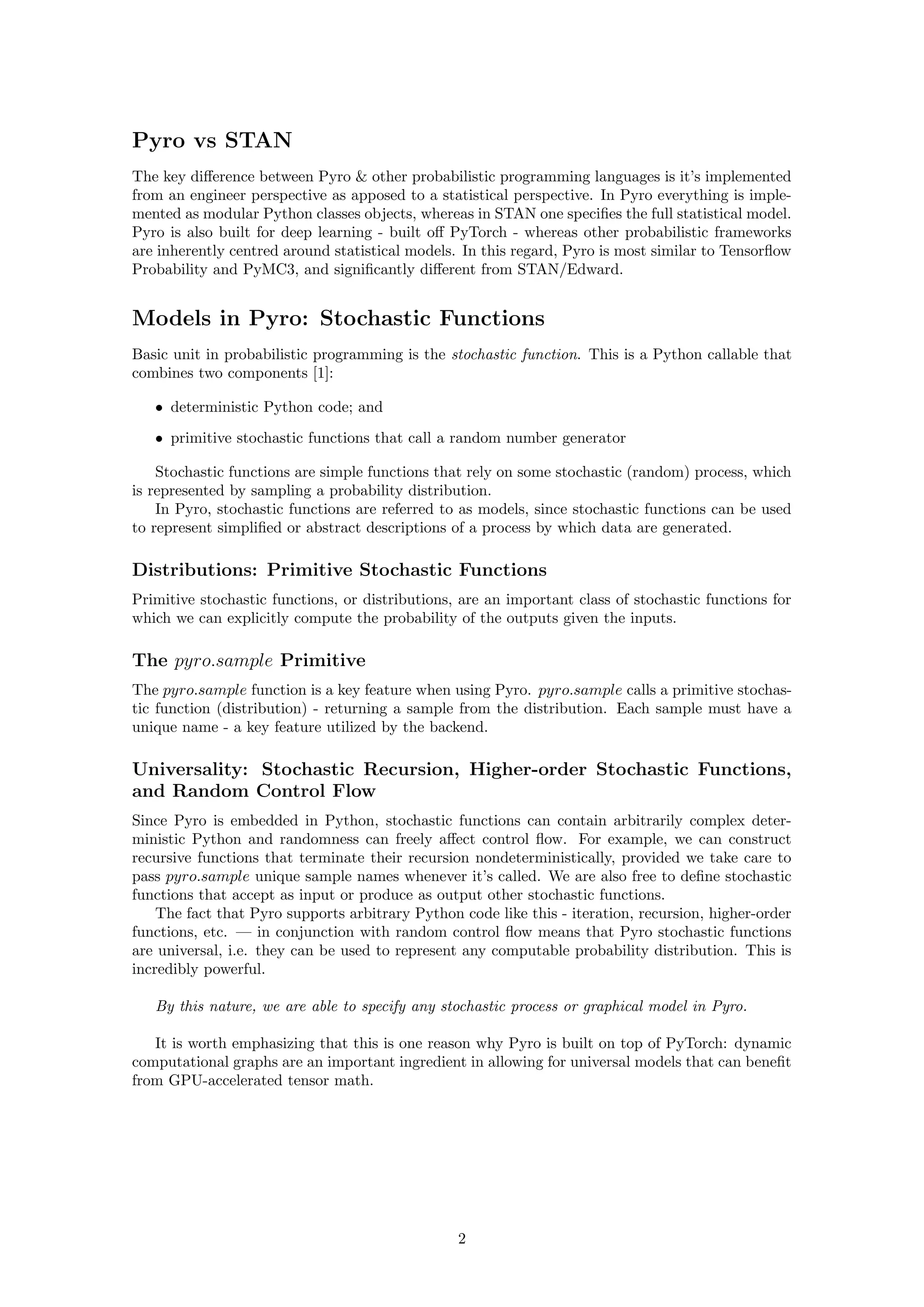 Pyro vs STAN
The key difference between Pyro & other probabilistic programming languages is it’s implemented
from an engineer perspective as apposed to a statistical perspective. In Pyro everything is imple-
mented as modular Python classes objects, whereas in STAN one specifies the full statistical model.
Pyro is also built for deep learning - built off PyTorch - whereas other probabilistic frameworks
are inherently centred around statistical models. In this regard, Pyro is most similar to Tensorflow
Probability and PyMC3, and significantly different from STAN/Edward.
Models in Pyro: Stochastic Functions
Basic unit in probabilistic programming is the stochastic function. This is a Python callable that
combines two components [1]:
• deterministic Python code; and
• primitive stochastic functions that call a random number generator
Stochastic functions are simple functions that rely on some stochastic (random) process, which
is represented by sampling a probability distribution.
In Pyro, stochastic functions are referred to as models, since stochastic functions can be used
to represent simplified or abstract descriptions of a process by which data are generated.
Distributions: Primitive Stochastic Functions
Primitive stochastic functions, or distributions, are an important class of stochastic functions for
which we can explicitly compute the probability of the outputs given the inputs.
The pyro.sample Primitive
The pyro.sample function is a key feature when using Pyro. pyro.sample calls a primitive stochas-
tic function (distribution) - returning a sample from the distribution. Each sample must have a
unique name - a key feature utilized by the backend.
Universality: Stochastic Recursion, Higher-order Stochastic Functions,
and Random Control Flow
Since Pyro is embedded in Python, stochastic functions can contain arbitrarily complex deter-
ministic Python and randomness can freely affect control flow. For example, we can construct
recursive functions that terminate their recursion nondeterministically, provided we take care to
pass pyro.sample unique sample names whenever it’s called. We are also free to define stochastic
functions that accept as input or produce as output other stochastic functions.
The fact that Pyro supports arbitrary Python code like this - iteration, recursion, higher-order
functions, etc. — in conjunction with random control flow means that Pyro stochastic functions
are universal, i.e. they can be used to represent any computable probability distribution. This is
incredibly powerful.
By this nature, we are able to specify any stochastic process or graphical model in Pyro.
It is worth emphasizing that this is one reason why Pyro is built on top of PyTorch: dynamic
computational graphs are an important ingredient in allowing for universal models that can benefit
from GPU-accelerated tensor math.
2
 