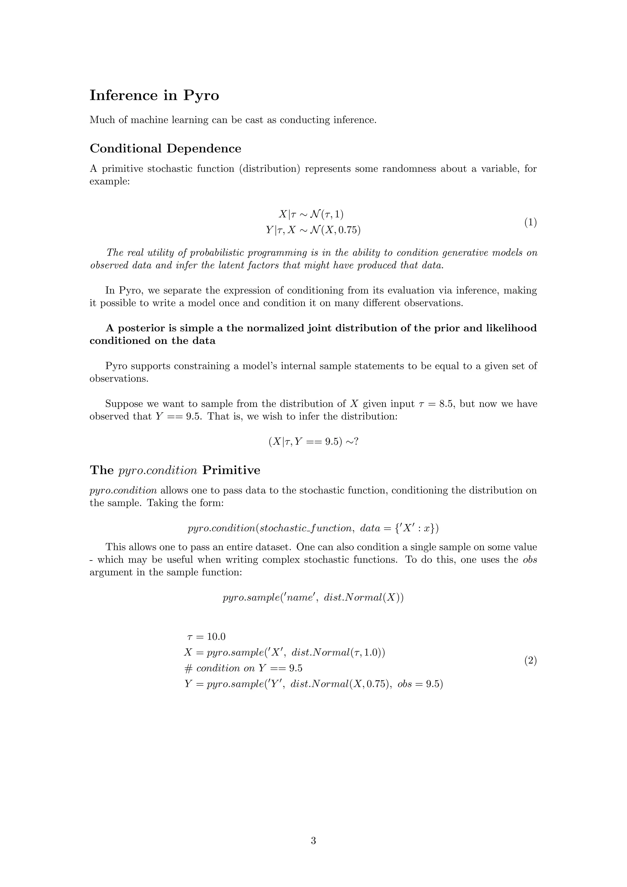 Inference in Pyro
Much of machine learning can be cast as conducting inference.
Conditional Dependence
A primitive stochastic function (distribution) represents some randomness about a variable, for
example:
X|τ ∼ N(τ, 1)
Y |τ, X ∼ N(X, 0.75)
(1)
The real utility of probabilistic programming is in the ability to condition generative models on
observed data and infer the latent factors that might have produced that data.
In Pyro, we separate the expression of conditioning from its evaluation via inference, making
it possible to write a model once and condition it on many different observations.
A posterior is simple a the normalized joint distribution of the prior and likelihood
conditioned on the data
Pyro supports constraining a model’s internal sample statements to be equal to a given set of
observations.
Suppose we want to sample from the distribution of X given input τ = 8.5, but now we have
observed that Y == 9.5. That is, we wish to infer the distribution:
(X|τ, Y == 9.5) ∼?
The pyro.condition Primitive
pyro.condition allows one to pass data to the stochastic function, conditioning the distribution on
the sample. Taking the form:
pyro.condition(stochastic function, data = {0
X0
: x})
This allows one to pass an entire dataset. One can also condition a single sample on some value
- which may be useful when writing complex stochastic functions. To do this, one uses the obs
argument in the sample function:
pyro.sample(0
name0
, dist.Normal(X))
τ = 10.0
X = pyro.sample(0
X0
, dist.Normal(τ, 1.0))
# condition on Y == 9.5
Y = pyro.sample(0
Y 0
, dist.Normal(X, 0.75), obs = 9.5)
(2)
3
 
