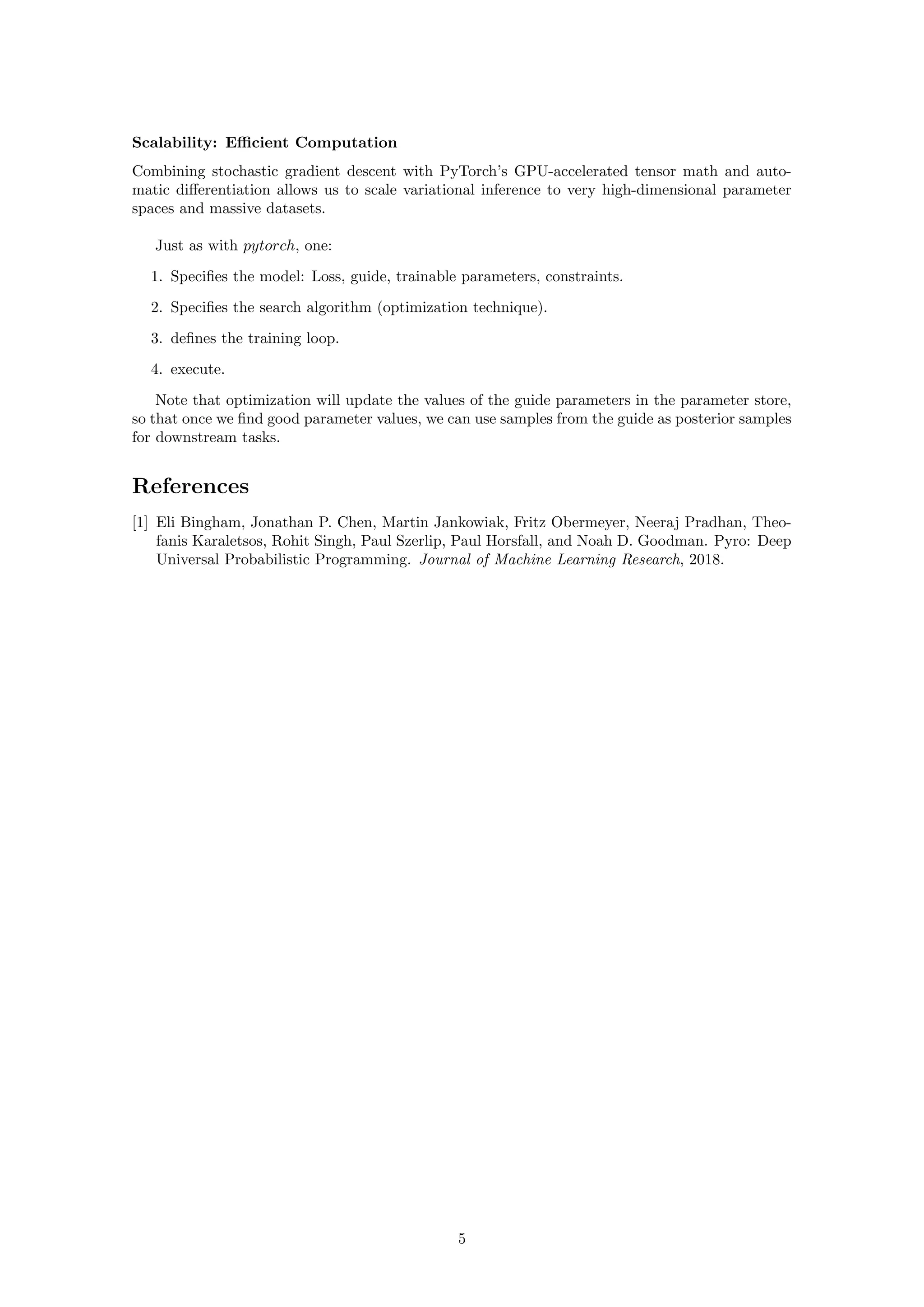 Scalability: Efficient Computation
Combining stochastic gradient descent with PyTorch’s GPU-accelerated tensor math and auto-
matic differentiation allows us to scale variational inference to very high-dimensional parameter
spaces and massive datasets.
Just as with pytorch, one:
1. Specifies the model: Loss, guide, trainable parameters, constraints.
2. Specifies the search algorithm (optimization technique).
3. defines the training loop.
4. execute.
Note that optimization will update the values of the guide parameters in the parameter store,
so that once we find good parameter values, we can use samples from the guide as posterior samples
for downstream tasks.
References
[1] Eli Bingham, Jonathan P. Chen, Martin Jankowiak, Fritz Obermeyer, Neeraj Pradhan, Theo-
fanis Karaletsos, Rohit Singh, Paul Szerlip, Paul Horsfall, and Noah D. Goodman. Pyro: Deep
Universal Probabilistic Programming. Journal of Machine Learning Research, 2018.
5
 