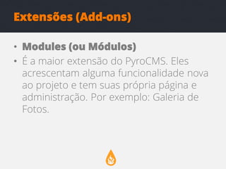 Extensões (Add-ons)
• Modules (ou Módulos)
• É a maior extensão do PyroCMS. Eles
acrescentam alguma funcionalidade nova
ao projeto e tem suas própria página e
administração. Por exemplo: Galeria de
Fotos.

 