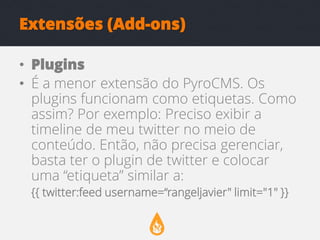 Extensões (Add-ons)
• Plugins
• É a menor extensão do PyroCMS. Os
plugins funcionam como etiquetas. Como
assim? Por exemplo: Preciso exibir a
timeline de meu twitter no meio de
conteúdo. Então, não precisa gerenciar,
basta ter o plugin de twitter e colocar
uma “etiqueta” similar a:
{{ twitter:feed username=“rangeljavier" limit="1" }}

 