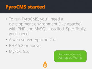 PyroCMS started
• To run PyroCMS, you'll need a
development environment (like Apache)
with PHP and MySQL installed. Specifically,
you'll need:
• A web server. Apache 2.x;
• PHP 5.2 or above;
• MySQL 5.x;
Recomendo (instalar):

Xampp ou Wamp

 
