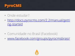 PyroCMS
• Onde estudar?
• http://docs.pyrocms.com/2.2/manual/getti
ng-started
• Comunidade no Brasil (Facebook)
• www.facebook.com/groups/pyrocmsbrasi/

 