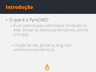 Introdução
• O que é o PyroCMS?
– É um sistema para administrar conteúdo na
web. Similar ao (famosos) Wordpress, Joomla
e Drupal.
– Criação de site, portal ou blog sem
conhecimentos técnicos.

 