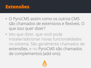 Extensões
• O PyroCMS assim como os outros CMS
são chamados de extensivos e flexíveis. O
que isso quer dizer?
• Isto que dizer, que você pode
instalar/adicionar novas funcionalidades
no sistema. São geralmente chamados de
extensões, e no PyroCMS são chamados
de complementos (add-ons).

 