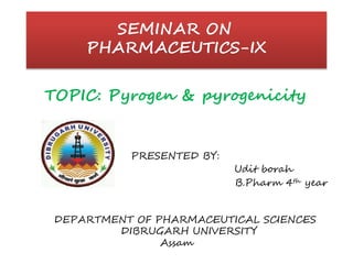 SEMINAR ON
PHARMACEUTICS-IX
TOPIC: Pyrogen & pyrogenicity
PRESENTED BY:
Udit borah
B.Pharm 4th year
DEPARTMENT OF PHARMACEUTICAL SCIENCES
DIBRUGARH UNIVERSITY
Assam
 