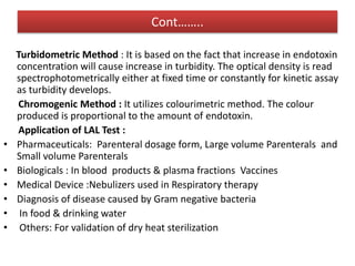 Cont……..
Turbidometric Method : It is based on the fact that increase in endotoxin
concentration will cause increase in turbidity. The optical density is read
spectrophotometrically either at fixed time or constantly for kinetic assay
as turbidity develops.
Chromogenic Method : It utilizes colourimetric method. The colour
produced is proportional to the amount of endotoxin.
Application of LAL Test :
• Pharmaceuticals: Parenteral dosage form, Large volume Parenterals and
Small volume Parenterals
• Biologicals : In blood products & plasma fractions Vaccines
• Medical Device :Nebulizers used in Respiratory therapy
• Diagnosis of disease caused by Gram negative bacteria
• In food & drinking water
• Others: For validation of dry heat sterilization
 