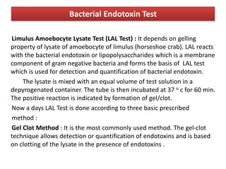 Bacterial Endotoxin Test
Limulus Amoebocyte Lysate Test (LAL Test) : It depends on gelling
property of lysate of amoebocyte of limulus (horseshoe crab). LAL reacts
with the bacterial endotoxin or lipopolysaccharides which is a membrane
component of gram negative bacteria and forms the basis of LAL test
which is used for detection and quantification of bacterial endotoxin.
The lysate is mixed with an equal volume of test solution in a
depyrogenated container. The tube is then incubated at 37 o c for 60 min.
The positive reaction is indicated by formation of gel/clot.
Now a days LAL Test is done according to three basic prescribed
method :
Gel Clot Method : It is the most commonly used method. The gel-clot
technique allows detection or quantification of endotoxins and is based
on clotting of the lysate in the presence of endotoxins .
 