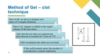 Method of Gel – clot
technique
10
First of all, we have to prepare test
tubes of 4 sample dilutions.
Then LAL reagent is added to the equal
volume of the test tubes.
After that the test tubes are agitated and
then allowed to incubate for 1 hour at 37℃
After incubation the tubes are inverted
If the solid remain intact the product is
considered to contain endotoxin
 