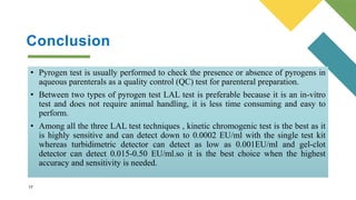 Conclusion
Conclusion
• Pyrogen test is usually performed to check the presence or absence of pyrogens in
aqueous parenterals as a quality control (QC) test for parenteral preparation.
• Between two types of pyrogen test LAL test is preferable because it is an in-vitro
test and does not require animal handling, it is less time consuming and easy to
perform.
• Among all the three LAL test techniques , kinetic chromogenic test is the best as it
is highly sensitive and can detect down to 0.0002 EU/ml with the single test kit
whereas turbidimetric detector can detect as low as 0.001EU/ml and gel-clot
detector can detect 0.015-0.50 EU/ml.so it is the best choice when the highest
accuracy and sensitivity is needed.
17
 