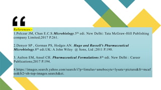 “
References:-
1.Pelczar JM, Chan E.C.S.Microbiology.5th edi. New Delhi: Tata McGraw-Hill Publishing
company Limited;2017 P.261.
2.Denyer SP , Gorman PS, Hodges AN. Hugo and Russell’s Pharmaceutical
Microbiology.8th edi.UK: A John Wiley @ Sons, Ltd ;2011 P.190.
3. Aulton EM, Ansel CH. Pharmaceutical Formulations.8th edi. New Delhi : Career
Publications;2017 P.194.
4.https://images.search.yahoo.com/search/i?p=limulus+amebocyte+lysate+picture&fr=mcaf
ee&fr2=sb-top-images.search&ei.
 
