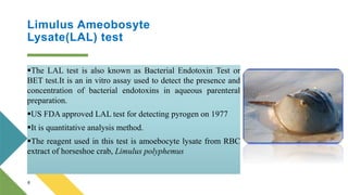 Limulus Ameobosyte
Lysate(LAL) test
The LAL test is also known as Bacterial Endotoxin Test or
BET test.It is an in vitro assay used to detect the presence and
concentration of bacterial endotoxins in aqueous parenteral
preparation.
US FDA approved LAL test for detecting pyrogen on 1977
It is quantitative analysis method.
The reagent used in this test is amoebocyte lysate from RBC
extract of horseshoe crab, Limulus polyphemus
6
 