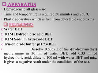    Depyrogenate all glassware
   Time and temperature is required 30 minutes and 250 0C
   Plastic apparatus- which is free from detectable endotoxins

1) Water   BET
2) 0.1M Hydrochloric acid BET
3) 0.1M Sodium hydroxide BET
4) Tris-chloride buffer pH 7.4 BET.
                    Dissolve 0.6057 g of tris -(hydroxymethyl)
   methylamine in 30 ml of water BET, add 0.33 ml of
   hydrochloric acid, dilute to 100 ml with water BET and mix.
   It gives a negative result under the conditions of the test.
 