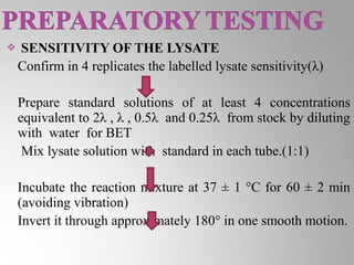    SENSITIVITY OF THE LYSATE
    Confirm in 4 replicates the labelled lysate sensitivity(λ)

    Prepare standard solutions of at least 4 concentrations
    equivalent to 2λ , λ , 0.5λ and 0.25λ from stock by diluting
    with water for BET
     Mix lysate solution with standard in each tube.(1:1)

    Incubate the reaction mixture at 37 ± 1 °C for 60 ± 2 min
    (avoiding vibration)
    Invert it through approximately 180° in one smooth motion.
 