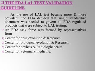 As the use of LAL test became more & more
   prevalent, the FDA decided that single standardize
   document was needed to govern all FDA regulated
   products that were subject to LAL testing,
 An FDA task force was formed by representatives
   from
1) Center for drug evolution & Research.
2) Center for biological evolution & Research.
3) Center for devices & Radiologic health.
4) Center for veterinary medicine.
 