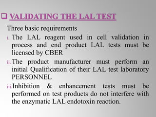 Three basic requirements
i. The LAL reagent used in cell validation in
    process and end product LAL tests must be
    licensed by CBER
ii. The product manufacturer must perform an
    initial Qualification of their LAL test laboratory
    PERSONNEL
iii.Inhibition & enhancement tests must be
    performed on test products do not interfere with
    the enzymatic LAL endotoxin reaction.
 